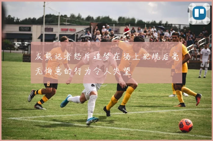 灰熊记者怒斥追梦在场上犯规后毫无悔意的行为令人失望