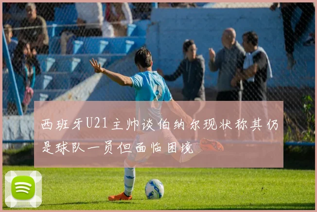 西班牙U21主帅谈伯纳尔现状称其仍是球队一员但面临困境