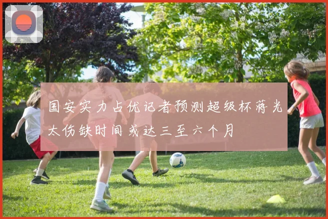 国安实力占优记者预测超级杯蒋光太伤缺时间或达三至六个月