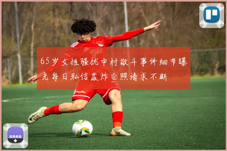 65岁女性骚扰中村敬斗事件细节曝光每日私信轰炸合照请求不断
