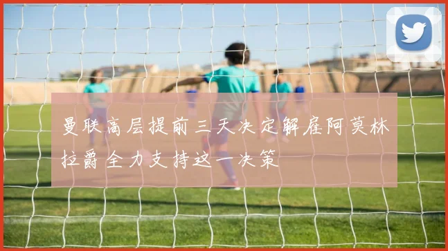 曼联高层提前三天决定解雇阿莫林拉爵全力支持这一决策