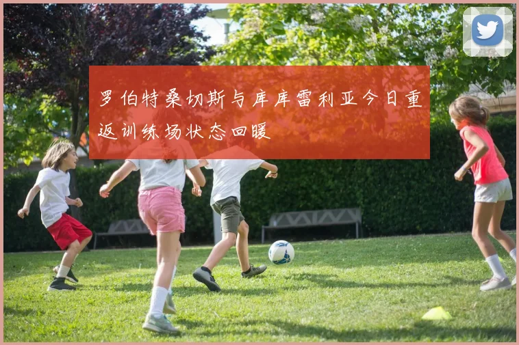 罗伯特桑切斯与库库雷利亚今日重返训练场状态回暖