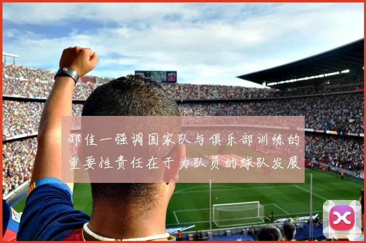 邵佳一强调国家队与俱乐部训练的重要性责任在于为队员的球队发展贡献力量
