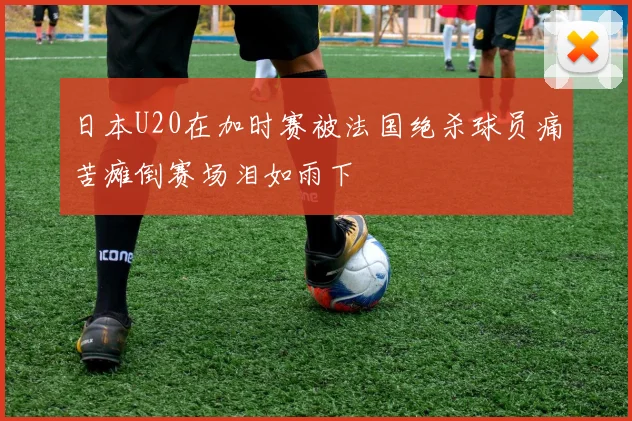 日本U20在加时赛被法国绝杀球员痛苦瘫倒赛场泪如雨下