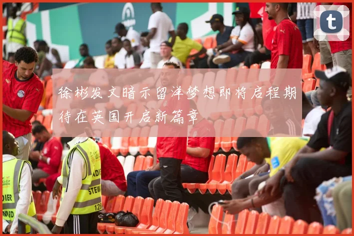 徐彬发文暗示留洋梦想即将启程期待在英国开启新篇章