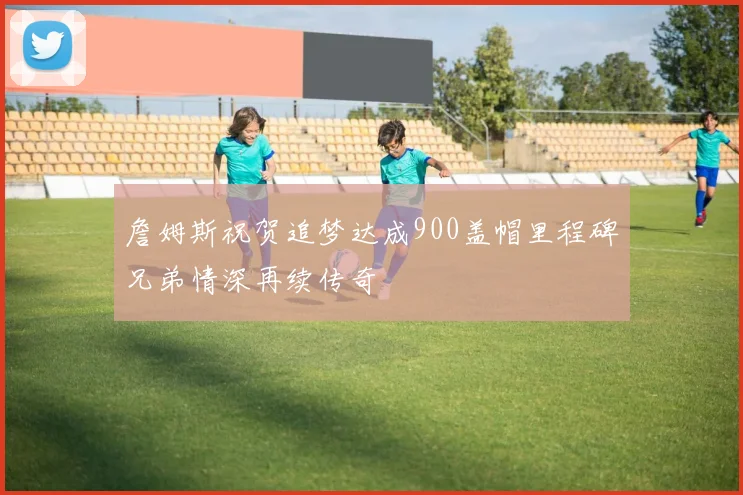 詹姆斯祝贺追梦达成900盖帽里程碑兄弟情深再续传奇