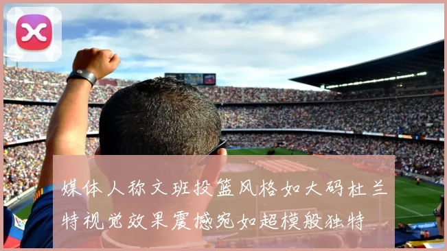 媒体人称文班投篮风格如大码杜兰特视觉效果震撼宛如超模般独特