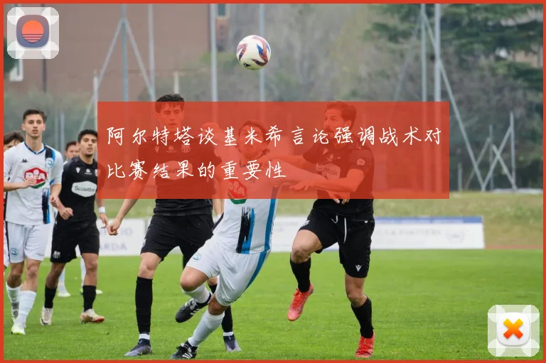 阿尔特塔谈基米希言论强调战术对比赛结果的重要性