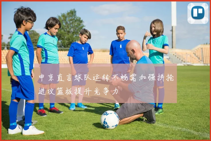 申京直言球队运转不畅需加强拼抢进攻篮板提升竞争力