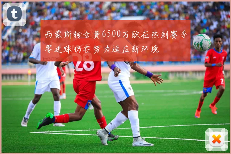 西蒙斯转会费6500万欧在热刺赛季零进球仍在努力适应新环境