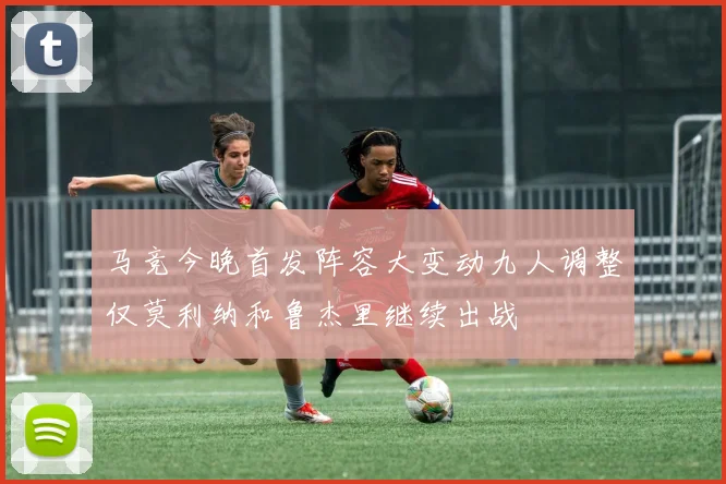马竞今晚首发阵容大变动九人调整仅莫利纳和鲁杰里继续出战