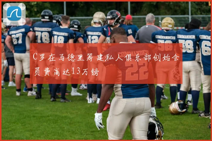 C罗在马德里筹建私人俱乐部创始会员费高达13万镑